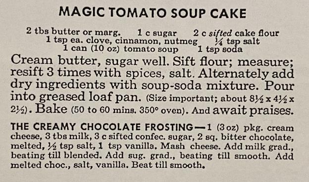 MAGIC TOMATO SOUP CAKE

2 tbs butter or marg.
1 c sugar
2 c sifted cake flour
1 tsp ea. clove, cinnamon, nutmeg 1/4 tsp salt
1 can (10 oz) tomato soup
1 tsp soda

Cream butter, sugar well. Sift flour; measure; resift 3 times with spices, salt. Alternately add dry ingredients with soup-soda mixture. Pour into greased loaf pan. (Size important; about 8 1/2 x 4 1/4 x 2 1/2). Bake (50 to 60 mins. 350°F oven). And await praises.

THE CREAMY CHOCOLATE FROSTING

1 (3 oz) pkg. cream cheese
3 tbs milk
3 c sifted confec. sugar
2 sq. bitter chocolate, melted
1/2 tsp salt
1 tsp vanilla

Mash cheese. Add milk gradually, beating till blended. Add sugar gradually, beating till smooth. Add melted choco, salt, vanilla, Beat till smooth.