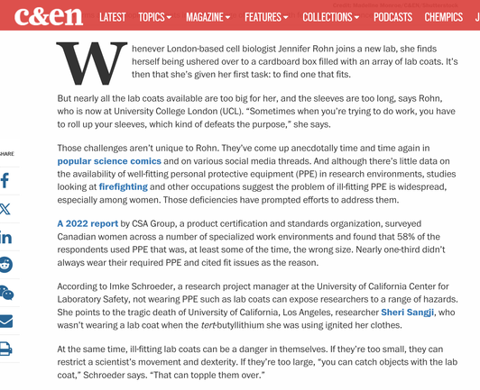 Screenshot of beginning of linked article from Chemical and Engineering news. "Whenever London-based cell biologist Jennifer Rohn joins a new lab, she finds herself being ushered over to a cardboard box filled with an array of lab coats. It’s then that she’s given her first task: to find one that fits.

But nearly all the lab coats available are too big for her, and the sleeves are too long, says Rohn, who is now at University College London (UCL). “Sometimes when you’re trying to do work, you have to roll up your sleeves, which kind of defeats the purpose,” she says.

Those challenges aren’t unique to Rohn. They’ve come up anecdotally time and time again in popular science comics and on various social media threads. And although there’s little data on the availability of well-fitting personal protective equipment (PPE) in research environments, studies looking at firefighting and other occupations suggest the problem of ill-fitting PPE is widespread, especially among women. Those deficiencies have prompted efforts to address them.

A 2022 report by CSA Group, a product certification and standards organization, surveyed Canadian women across a number of specialized work environments and found that 58% of the respondents used PPE that was, at least some of the time, the wrong size. Nearly one-third didn’t always wear their required PPE and cited fit issues as the reason."