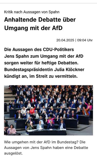 Kritik nach Aussagen von Spahn Anhaltende Debatte über Umgang mit der AfD 
ZDFheute 20.04.2025 

Die Aussagen des CDU-Politikers Jens Spahn zum Umgang mit der AfD sorgen 
weiter für heftige Debatten. Bundestagsprasidentin Julia Klöckner kündigt an, im Streit zu vermitteln.