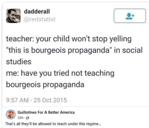 a dadderall writes:

teacher: your child won't stop yelling "this is bourgeois propaganda" in social studies

me: have you tried not teaching bourgeois propaganda

Posted by Guillotines For A Better America, who add: That's all they'll be allowed to teach under this regime...