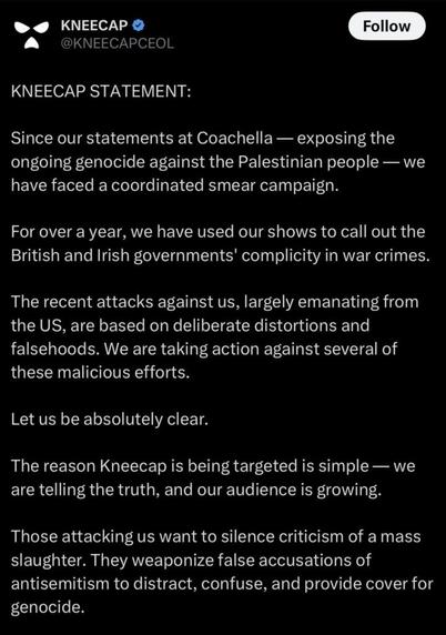 Kneecap issues a statement after calling out Israel’s ongoing genocide against the Palestinian people during their Coachella set: “Those attacking us want to silence criticism of a mass slaughter. They weaponize false accusations of antisemitism to distract, confuse, and provide cover for genocide.”