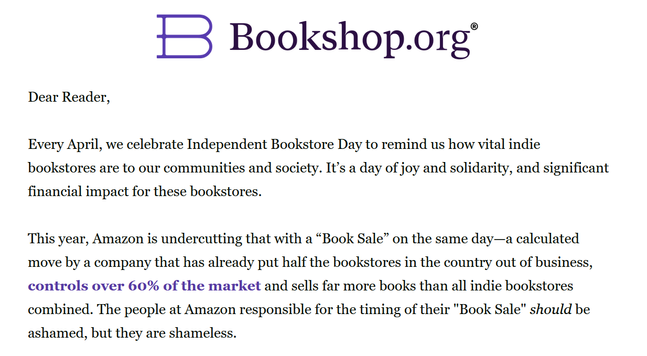 Bookshop.org
Dear Reader,

Every April, we celebrate Independent Bookstore Day to remind us how vital indie bookstores are to our communities and society. It’s a day of joy and solidarity, and significant financial impact for these bookstores.

This year, Amazon is undercutting that with a “Book Sale” on the same day—a calculated move by a company that has already put half the bookstores in the country out of business, controls over 60% of the market and sells far more books than all indie bookstores combined. The people at Amazon responsible for the timing of their "Book Sale" should be ashamed, but they are shameless.