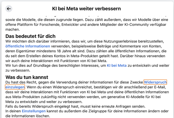 Screenshot mit dem Text:

KI bei Meta weiter verbessern

Wir sind ständig dabei, KI bei Meta weiter zu verbessern. „KI bei Meta“ bezeichnet alle unsere Features und Erlebnisse, die generative KI nutzen, beispielsweise Meta AI und AI Creative Tools, sowie die Modelle, die diesen zugrunde liegen. Dazu zählt außerdem, dass wir Modelle über eine offene Plattform für Forschende, Entwickler und andere Mitglieder der KI-Community verfügbar machen.

Wir möchten dich darüber informieren, dass wir, um diese Nutzungserlebnisse bereitzustellen, öffentliche Informationen verwenden, beispielsweise Beiträge und Kommentare von Konten, deren Eigentümer mindestens 18 Jahre alt sind. Dazu zählen alle öffentlichen Informationen, die du seit dem Erstellen deines Kontos in Meta-Produkten geteilt hast. Darüber hinaus verwenden wir auch deine Interaktionen mit Funktionen von KI bei Meta.
Wir tun dies auf Grundlage des berechtigten Interesses, um KI bei Meta zu entwickeln und weiter zu verbessern.
Was du tun kannst
Du hast das Recht, gegen die Verwendung deiner Informationen für diese Zwecke Widerspruch einzulegen