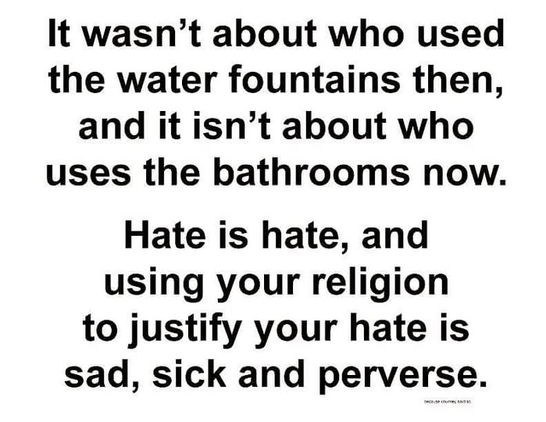 It wasn’t about who used
the water fountains then,
and it isn’t about who
uses the bathrooms now.
Hate is hate, and
using your religion
to justify your hate is
sad, sick and perverse.