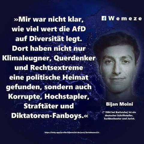 Blauer Hintergrund mit einem schwarz/weiß Foto von Bijan Moini
Mit dem Zitat:>>Mir war nicht klar, wie viel wert die AfD auf Diversität legt.
Dort haben nicht nur Klimaleugner, Querdenker und Rechtsextreme eine politische Heimat gefunden, sondern auch Korrupte, Hochstapler, Straftäter und
Diktatoren-Fanboys.<<

Bijan Moini

Ein Bild der Seite Wemeze