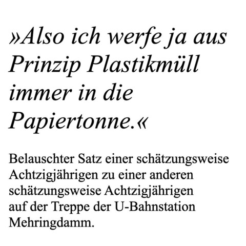 »Also ich werfe ja aus Prinzip Plastikmüll immer in die Papiertonne.« Belauschter Satz einer schätzungsweise Achtzigjährigen zu einer anderen schätzungsweise Achtzigjährigen auf der Treppe der U-Bahnstation Mehringdamm.