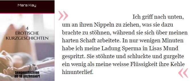 Ich griff nach unten, um an ihren Nippeln zu ziehen, was sie dazu brachte zu stöhnen, während sie sich über meinen harten Schaft arbeitete. In nur wenigen Minuten habe ich meine Ladung Sperma in Lisas Mund gespritzt. Sie stöhnte und schluckte und gurgelte ein wenig als meine weisse Flüssigkeit ihre Kehle hinunterlief.

Kay, Mara J.. Erotische Kurzgeschichten: Mit 4 prickelnden Storys - Das Buch mit Sexgeschichten ab 18 unzensiert für Frauen und Männer, mit Leseprobe auf Deutsch, tabulos offen - Erotische Literatur inkl. Bondage . Kindle-Version. 