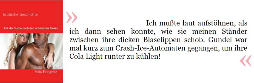Auszug aus „Auf der Suche nach dem schwarzen Riesen“: Ich musste lauf aufstöhnen, als ich dann sehen konnte, wie sie meinen Ständer zwischen ihre dicken Blaselippen schob. Gundel war mal kurz zum Crash-Ice-Automaten gegangen, um ihre Cola Light herunter zu kühlen!