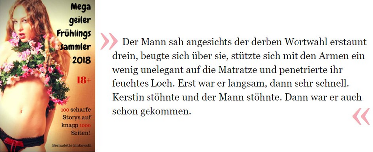 Auszug aus „Megageiler Frühlingssammler 2018“: Der Mann sah angesichts der derben Wortwahl erstaunt drein, beugte sich über sie, stützte sich mit den Armen ein wenig unelegant auf die Matratze und penetrierte ihr feuchtes Loch. Erst war er langsam, dann sehr schnell. Kerstin stöhnte und der Mann stöhnte. Dann war er auch schon gekommen.