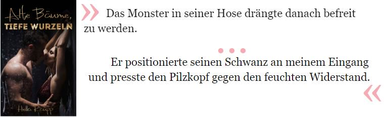 Das Monster in seiner Hose drängte danach befreit zu werden. [...] Er positionierte seinen Schwanz an meinem Eingang und presste den Pilzkopf gegen den feuchten Widerstand.

Raupp, Hella. Alte Bäume, tiefe Wurzeln . Kindle-Version. 