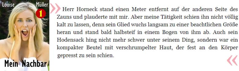 Herr Horneck stand einen Meter entfernt auf der anderen Seite des Zauns und plauderte mit mir. Aber meine Tätigkeit schien ihn nicht völlig kalt zu lassen, denn sein Glied wuchs langsam zu einer beachtlichen Größe heran und stand bald halbsteif in einem Bogen von ihm ab. Auch sein Hodensack hing nicht mehr schwer unter seinem Ding, sondern war ein kompakter Beutel mit verschrumpelter Haut, der fest an den Körper gepresst zu sein schien.

Müller, Louise. Mein Nachbar (Erotik für Frauen 1) . Erotik für Frauen. Kindle-Version. 