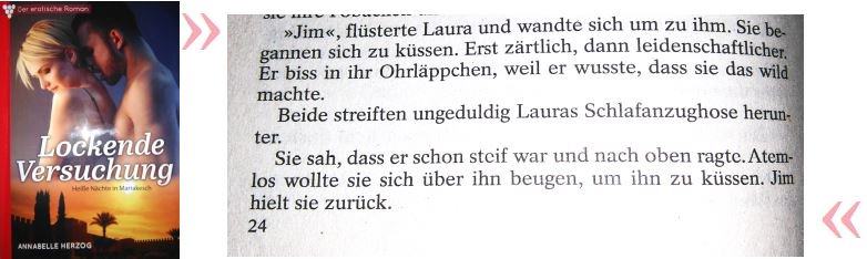 Sie begannen sich zu küssen. Erst zärtlich, dann leidenschaftlicher. Er biss in ihr Ohrläppchen, weil er wusste, dass sie das wild machte. Beide streiften ungeduldig Lauras Schlafanzughose herunter. Sie sah, dass er schon steif war und nach oben ragte. Atemlos wollte sie sich über ihn beugen, um ihn zu küssen. Jim hielt sie zurück. 
Aus Lockende Versuchung - Heiße Nächte in Marrakesch von Annabelle Herzog, S. 24, Printausgabe