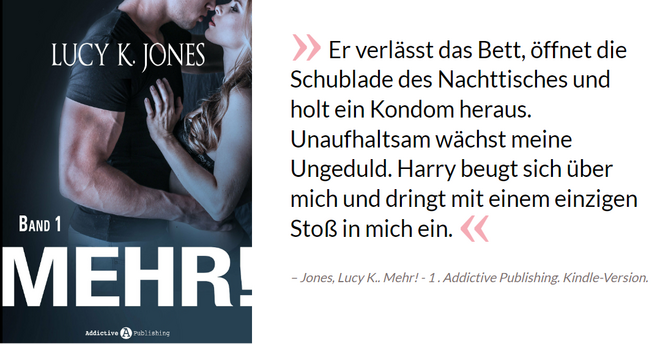 Er verlässt das Bett, öffnet die Schublade des Nachttisches und holt ein Kondom heraus. Unaufhaltsam wächst meine Ungeduld. Harry beugt sich über mich und dringt mit einem einzigen Stoß in mich ein. - Jones, Lucy K.. Mehr! - 1 . Addictive Publishing. Kindle-Version. 