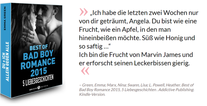 „Ich habe die letzten zwei Wochen nur von dir geträumt, Angela. Du bist wie eine Frucht, wie ein Apfel, in den man hineinbeißen möchte. Süß wie Honig und so saftig …“<br>Ich bin die Frucht von Marvin James und er erforscht seinen Leckerbissen gierig. - Green, Emma; Marx, Nina; Swann, Lisa; L. Powell, Heather. Best of Bad Boy Romance 2015, 5 Liebesgeschichten . Addictive Publishing. Kindle-Version.