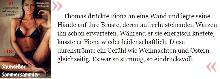 Thomas drückte Fiona an eine Wand und legte seine Hände auf ihre Brüste, deren aufrecht stehenden Warzen ihn schon erwarteten. Während er sie energisch knetete, küsste er Fiona wieder leidenschaftlich. Diese durchströmte ein Gefühl wie Weihnachten und Ostern gleichzeitig. Es war so stimmig, so eindrucksvoll.

Binkowski, Bernadette. Sauheißer Sommersammler: 50 Geschichten auf knapp 500 Seiten! . like-erotica. Kindle-Version. 