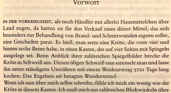 Vorwort

IN DER VORKRIEGSZEIT, als noch Händler mit allerlei Hausmittelchen über Land zogen, da hatten sie für den Verkauf eines dieser Mittel, das sich besonders zur Behandlung von Brand- und Schnittwunden eignen sollte, eine Geschichte parat. Es hieß, man setze eine Kröte, die vorn vier und hinten sechs Beine habe, in einen Kasten, der auf vier Seiten mit Spiegeln ausgelegt sei. Beim Anblick ihrer zahlreichen Spiegelbilder breche die Kröte in Schweiß aus. Diesen öligen Schweiß nun sammele man und lasse ihn unter ständigem Umrühren mit einem Weidenzweig 3721 Tage lang kochen. Das Ergebnis sei besagtes Wundermittel.

Wenn ich nun über mich selbst schreibe, fühle ich mich ein wenig wie die Kröte in diesem Kasten.