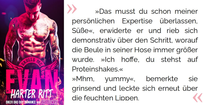 »Das musst du schon meiner persönlichen Expertise überlassen, Süße«, erwiderte er und rieb sich demonstrativ über den Schritt, worauf die Beule in seiner Hose immer größer wurde. »Ich hoffe, du stehst auf Proteinshakes.« »Mhm, yummy«, bemerkte sie grinsend und leckte sich erneut über die feuchten Lippen.

Crowley, Sia. Skulls MC - Evan - Harter Ritt: Biker Bad Boy Romance (S.12). Kindle-Version. 