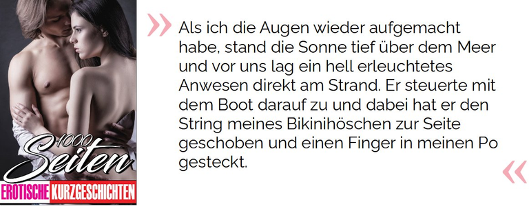 Als ich die Augen wieder aufgemacht habe, stand die Sonne tief über dem Meer und vor uns lag ein hell erleuchtetes Anwesen direkt am Strand. Er steuerte mit dem Boot darauf zu und dabei hat er den String meines Bikinihöschen zur Seite geschoben und einen Finger in meinen Po gesteckt.

 Phillips, Maria. 1000 Seiten Erotische Kurzgeschichten: Erotiek ab 18 unzensiert. Sexgeschichten und Erotische Bücher für Frauen und Männer (S.10). Kindle-Version. 