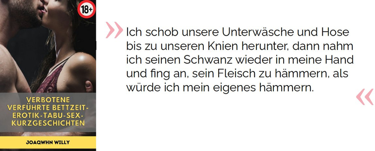 Ich schob unsere Unterwäsche und Hose bis zu unseren Knien herunter, dann nahm ich seinen Schwanz wieder in meine Hand und fing an, sein Fleisch zu hämmern, als würde ich mein eigenes hämmern.

Willy, Joaqwhn . Verbotene verführte Bettzeit-Erotik-Tabu-Sex-Kurzgeschichten: Erotik für Erwachsene - Zum ersten Mal Lesben MILFs BDSM Bi-Sexuelle Dreier Heiße Ehefrauen Anal Dirty Talk Spanking (S.20). Kindle-Version. 