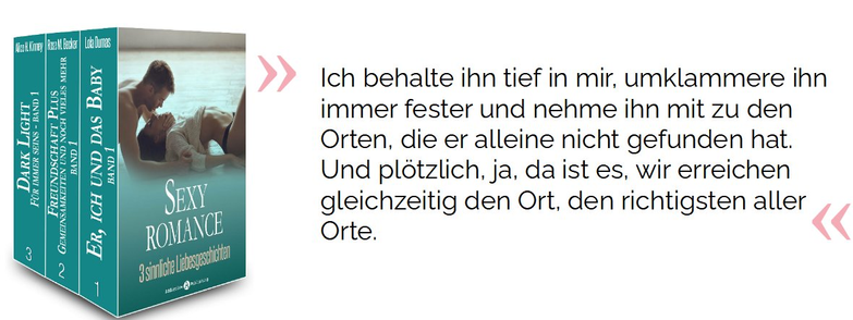 Ich behalte ihn tief in mir, umklammere ihn immer fester und nehme ihn mit zu den Orten, die er alleine nicht gefunden hat. Und plötzlich, ja, da ist es, wir erreichen gleichzeitig den Ort, den richtigsten aller Orte.

Dumas, Lola; Becker, Rose M.; Kinney, Alice H.. Sexy Romance – 3 sinnliche Liebesgeschichten . Addictive Publishing. Kindle-Version. 