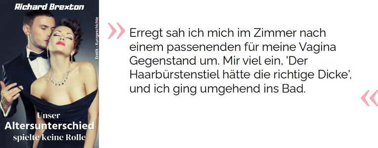 Erregt sah ich mich im Zimmer nach einem passenenden [sic!] für meine Vagina Gegenstand um. Mir viel [sic!] ein, 'Der Haarbürstenstiel [sic!] hätte die richtige Dicke', und ich ging umgehend ins Bad.

Brexton, Richard. Unser Altersunterschied spielte keine Rolle: Erotik - Kurzgeschichte (S.11). Kindle-Version. 
