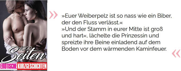 »Euer Weiberpelz ist so nass wie ein Biber, der den Fluss verlässt.«  »Und der Stamm in eurer Mitte ist groß und hart«, lächelte die Prinzessin und spreizte ihre Beine einladend auf dem Boden vor dem wärmenden Kaminfeuer.

 Phillips, Maria. 1000 Seiten Erotische Kurzgeschichten: Erotiek ab 18 unzensiert. Sexgeschichten und Erotische Bücher für Frauen und Männer (S.32). Kindle-Version. 