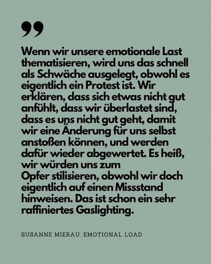 Zitat aus „Emotional Load“: Wenn wir unsere emotionale Last thematisieren, wird uns das schnell als Schwäche ausgelegt, obwohl es eigentlich ein Protest ist. Wir erklären, dass sich etwas nicht gut anfühlt, dass wir überlastet sind, dass es uns nicht gut geht, damit wir eine Änderung für uns selbst anstoßen können, und werden dafür wieder abgewertet. Es heiß, wir würden uns zum
Opfer stilisieren, obwohl wir doch eigentlich auf einen Missstand hinweisen. Das ist schon ein sehr raffiniertes Gaslighting.
