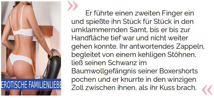 Er führte einen zweiten Finger ein und spießte ihn Stück für Stück in den umklammernden Samt, bis er bis zur Handfläche tief war und nicht weiter gehen konnte. Ihr antwortendes Zappeln, begleitet von einem kehligen Stöhnen, ließ seinen Schwanz im Baumwollgefängnis seiner Boxershorts pochen und er knurrte in den winzigen Zoll zwischen ihnen, als ihr Kuss brach.

Sommer, Markus . EROTISCHE FAMILIENLIEBE: ERREGENDE TABU-SEXGESCHICHTEN (S.16). Kindle-Version. 