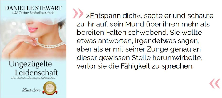 »Entspann dich«, sagte er und schaute zu ihr auf, sein Mund über ihren mehr als bereiten Falten schwebend. Sie wollte etwas antworten, irgendetwas sagen, aber als er mit seiner Zunge genau an dieser gewissen Stelle herumwirbelte, verlor sie die Fähigkeit zu sprechen.

Stewart, Danielle. Ungezügelte Leidenschaft: Zusammenarbeit Ruth Cardello (Die Welt der Barrington-Milliardäre 1) (S.131). Kindle-Version. 