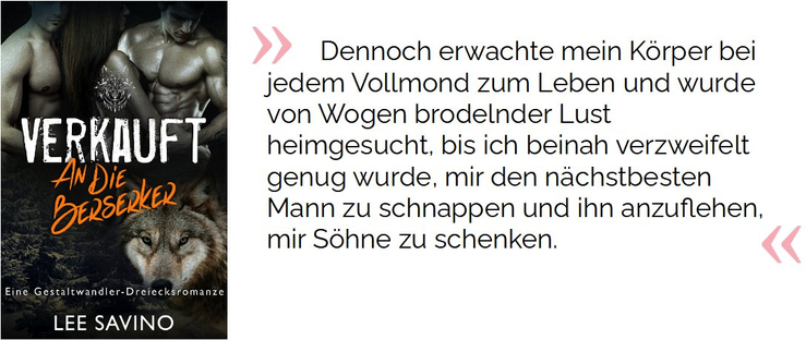 Dennoch erwachte mein Körper bei jedem Vollmond zum Leben und wurde von Wogen brodelnder Lust heimgesucht, bis ich beinah verzweifelt genug wurde, mir den nächstbesten Mann zu schnappen und ihn anzuflehen, mir Söhne zu schenken.

Savino, Lee. Verkauft an die Berserker: eine Gestaltwandler-Dreiecksromanze (Die Berserker-Saga 1) (S.11). Kindle-Version. 