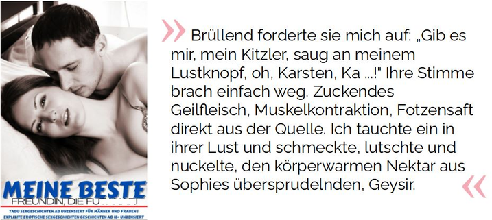 Brüllend forderte sie mich auf: „Gib es mir, mein Kitzler, saug an meinem Lustknopf, oh, Karsten, Ka ...!" Ihre Stimme brach einfach weg. Zuckendes Geilfleisch, Muskelkontraktion, Fotzensaft direkt aus der Quelle. Ich tauchte ein in ihrer Lust und schmeckte, lutschte und nuckelte, den körperwarmen Nektar aus Sophies übersprudelnden, Geysir.

Kunze, Johanna  (2022-04-16T23:58:59.000). Meine beste Freundin, die Fu**** : Sexgeschichten ab 18 unzensiert kostenlos und Erotische | Erotische Kurzgeschichten | (sexgeschichten) . Kindle-Version. 
