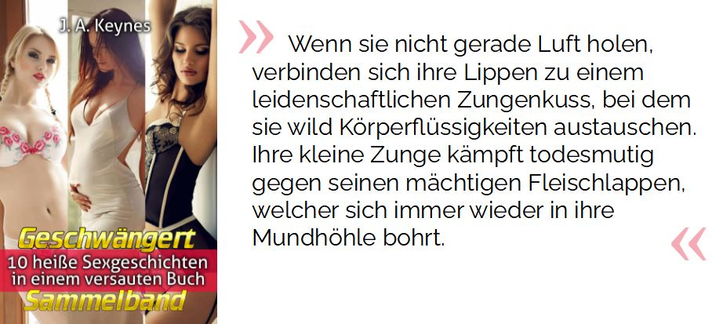 Wenn sie nicht gerade Luft holen, verbinden sich ihre Lippen zu einem leidenschaftlichen Zungenkuss, bei dem sie wild Körperflüssigkeiten austauschen. Ihre kleine Zunge kämpft todesmutig gegen seinen mächtigen Fleischlappen, welcher sich immer wieder in ihre Mundhöhle bohrt.

Keynes, J. A. (2021-02-24T22:58:59.000). Geschwängert Sammelband: 10 heiße Sexgeschichten in einem versauten Buch (Erotische Kurzgeschichtensammlung) . Kindle-Version. 
