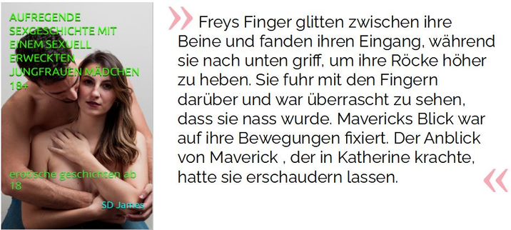 Freys Finger glitten zwischen ihre Beine und fanden ihren Eingang, während sie nach unten griff, um ihre Röcke höher zu heben. Sie fuhr mit den Fingern darüber und war überrascht zu sehen, dass sie nass wurde. Mavericks Blick war auf ihre Bewegungen fixiert. Der Anblick von Maverick , der in Katherine krachte, hatte sie erschaudern lassen.

James, SD. AUFREGENDE SEXGESCHICHTE MIT EINEM SEXUELL ERWECKTEN JUNGFRAUEN MÄDCHEN 18+: erotische geschichten ab 18 (S.83). Kindle-Version. 