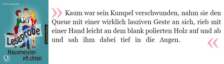 Kaum war sein Kumpel verschwunden, nahm sie den Queue mit einer wirklich lasziven Geste an sich, rieb mit einer Hand leicht an dem blank polierten Holz auf und ab und sah ihm dabei tief in die Augen.

Michaelis, Divina. Hausmeisterpflichten Leseprobe . BookRix. Kindle-Version. 