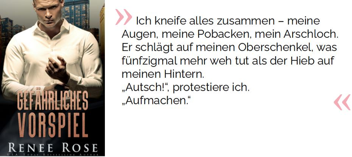 Ich kneife alles zusammen – meine Augen, meine Pobacken, mein Arschloch. Er schlägt auf meinen Oberschenkel, was fünfzigmal mehr weh tut als der Hieb auf meinen Hintern. „Autsch!“, protestiere ich. „Aufmachen.“

Rose, Renee. Gefährliches Vorspiel: Black Light Roulette (Chicago Bratwa 1) (S.42). Kindle-Version. 
