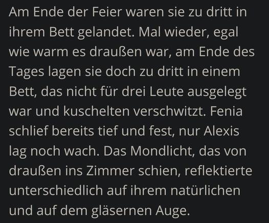 Heller Text auf dunklem Grund:
Am Ende der Feier waren sie zu dritt in ihrem Bett gelandet. Mal wieder, egal wie warm es draußen war, am Ende des Tages lagen sie doch zu dritt in einem Bett, das nicht für drei Leute ausgelegt war und kuschelten verschwitzt. Fenia schlief bereits tief und fest, nur Alexis lag noch wach. Das Mondlicht, das von draußen ins Zimmer schien, reflektierte unterschiedlich auf ihrem natürlichen und auf dem gläsernen Auge.