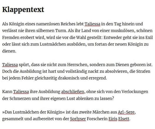 Klappentext

Als Königin eines namenlosen Reiches lebt Taliessa in den Tag hinein und verlässt nie ihren silbernen Turm. Als ihr Land von einer muskulösen, schönen Fremden erobert wird, wird sie vor die Wahl gestellt: Entweder geht sie ins Exil oder lässt sich zum Lustmädchen ausbilden, um fortan der neuen Königin zu dienen.

Taliessa spürt, dass sie nicht zum Herrschen, sondern zum Dienen geboren ist. Doch die Ausbildung ist hart und vollständig nackt zu absolvieren, die Strafen bei jedem Fehl…