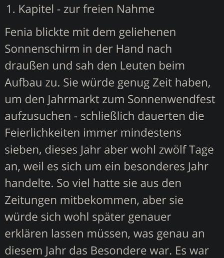 1. Kapitel - zur freien Nahme

Fenia blickte mit dem geliehenen Sonnenschirm in der Hand nach draußen und sah den Leuten beim Aufbau zu. Sie würde genug Zeit haben, um den Jahrmarkt zum Sonnenwendfest aufzusuchen - schließlich dauerten die Feierlichkeiten immer mindestens sieben, dieses Jahr aber wohl zwölf Tage an, weil es sich um ein besonderes Jahr handelte. So viel hatte sie aus den Zeitungen mitbekommen, aber sie würde sich wohl später genauer erklären lassen müssen, was genau an diesem Ja…